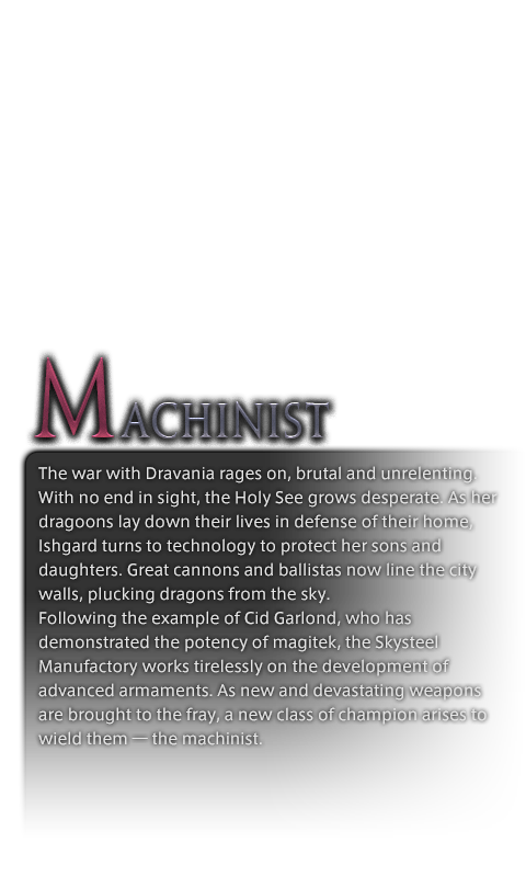 The war with Dravania rages on, brutal and unrelenting. With no end in sight, the Holy See grows desperate. As her dragoons lay down their lives in defense of their home, Ishgard turns to technology to protect her sons and daughters. Great cannons and ballistas now line the city walls, plucking dragons from the sky.<br /><br />Following the example of Cid Garlond, who has demonstrated the potency of magitek, the Skysteel Manufactory works tirelessly on the development of advanced armaments. As new and devastating weapons are brought to the fray, a new class of champion arises to wield them―the machinist.